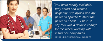 “You were readily available, truly cared and worked diligently with myself and my patient’s spouse to meet the patient’s needs  I have to say this was a definite change for me when working with insurance companies” – LINDA  LICENSED SOCIAL WORKER